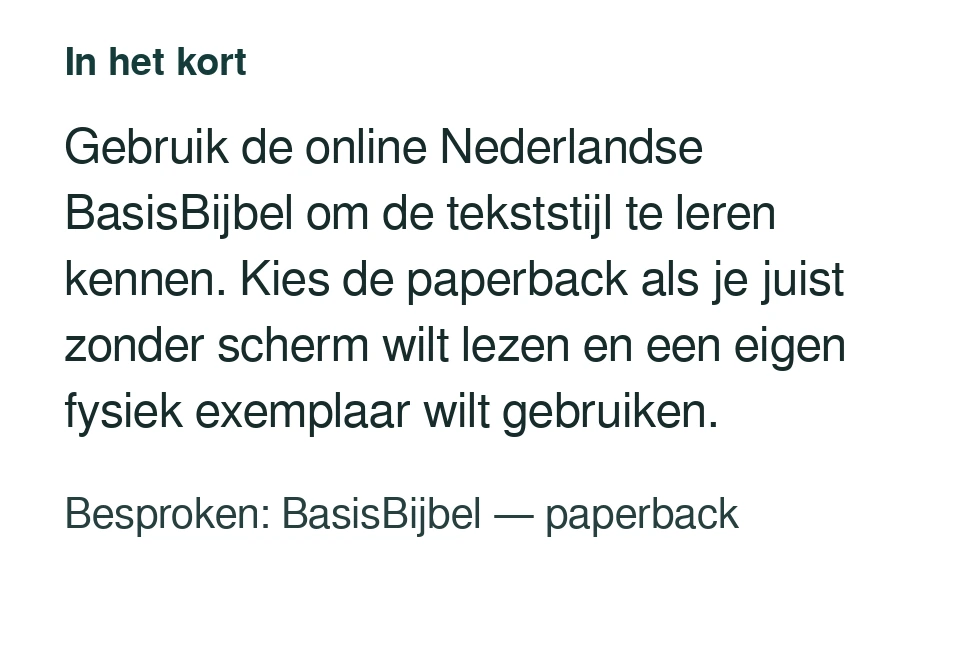 Gebruik de online Nederlandse BasisBijbel om de tekststijl te leren kennen. Kies de paperback als je juist zonder scherm wilt lezen en een eigen fysiek exemplaar wilt gebruiken. Besproken: BasisBijbel — paperback.