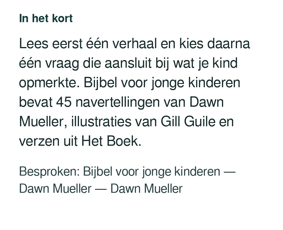 Lees eerst één verhaal en kies daarna één vraag die aansluit bij wat je kind opmerkte. Bijbel voor jonge kinderen bevat 45 navertellingen van Dawn Mueller, illustraties van Gill Guile en verzen uit Het Boek. Besproken: Bijbel voor jonge kinderen — Dawn Mueller — Dawn Mueller.