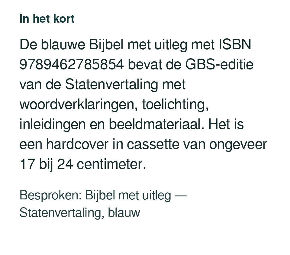 De blauwe Bijbel met uitleg met ISBN 9789462785854 bevat de GBS-editie van de Statenvertaling met woordverklaringen, toelichting, inleidingen en beeldmateriaal. Het is een hardcover in cassette van ongeveer 17 bij 24 centimeter. Besproken: Bijbel met uitleg — Statenvertaling, blauw.