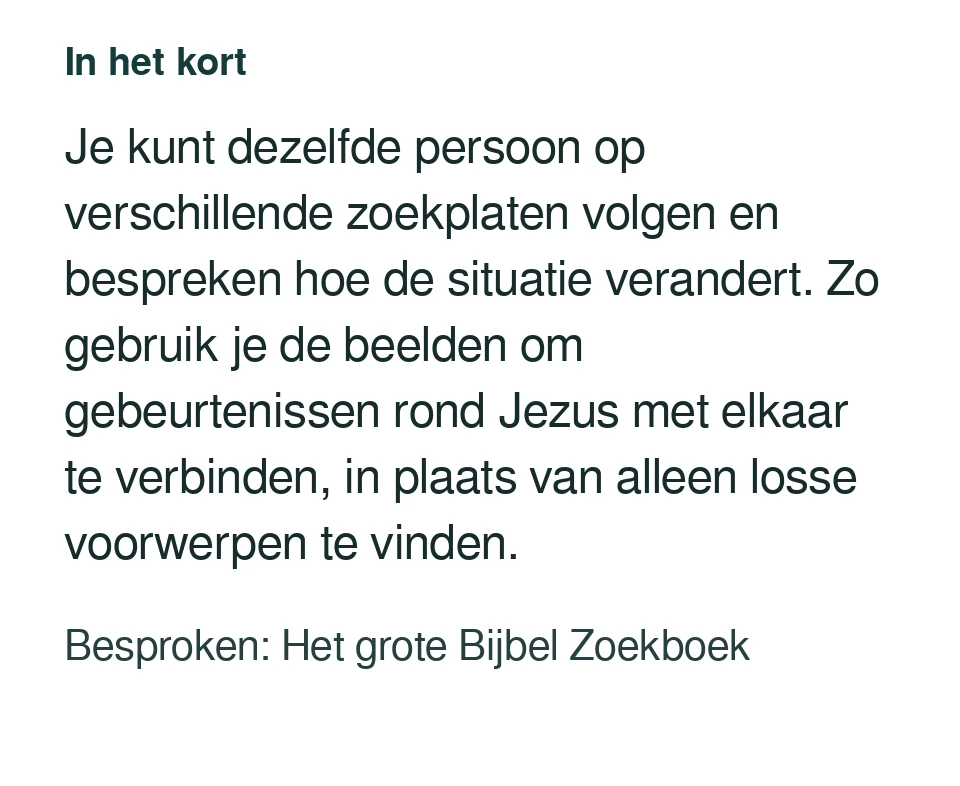 Je kunt dezelfde persoon op verschillende zoekplaten volgen en bespreken hoe de situatie verandert. Zo gebruik je de beelden om gebeurtenissen rond Jezus met elkaar te verbinden, in plaats van alleen losse voorwerpen te vinden. Besproken: Het grote Bijbel Zoekboek.