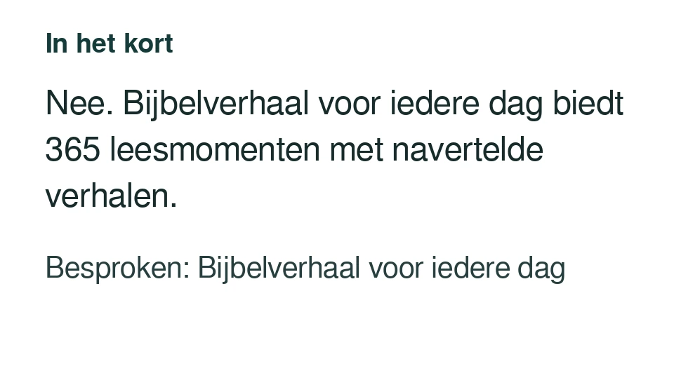 Nee. Bijbelverhaal voor iedere dag biedt 365 leesmomenten met navertelde verhalen. Besproken: Bijbelverhaal voor iedere dag.