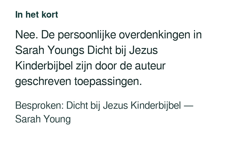 Nee. De persoonlijke overdenkingen in Sarah Youngs Dicht bij Jezus Kinderbijbel zijn door de auteur geschreven toepassingen. Besproken: Dicht bij Jezus Kinderbijbel — Sarah Young.