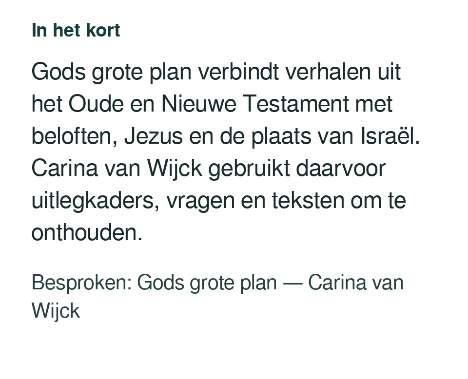 Gods grote plan verbindt verhalen uit het Oude en Nieuwe Testament met beloften, Jezus en de plaats van Israël. Carina van Wijck gebruikt daarvoor uitlegkaders, vragen en teksten om te onthouden. Besproken: Gods grote plan — Carina van Wijck.
