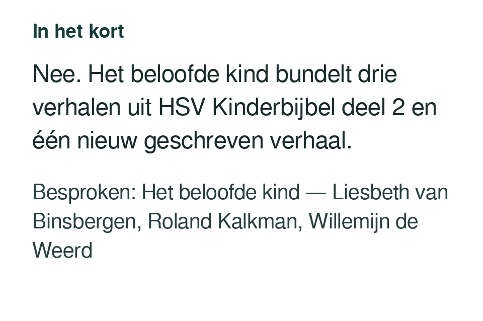 Nee. Het beloofde kind bundelt drie verhalen uit HSV Kinderbijbel deel 2 en één nieuw geschreven verhaal. Besproken: Het beloofde kind — Liesbeth van Binsbergen, Roland Kalkman, Willemijn de Weerd.