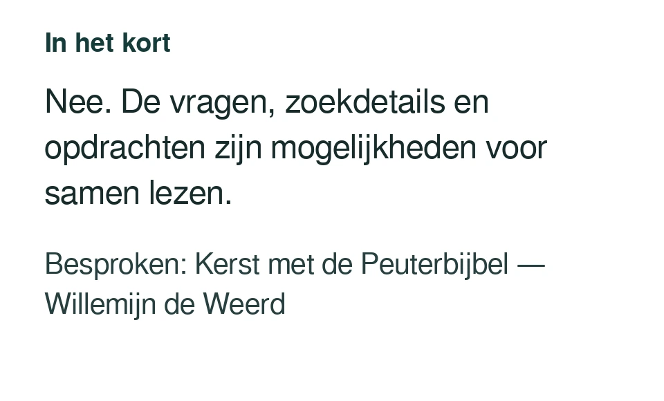 Nee. De vragen, zoekdetails en opdrachten zijn mogelijkheden voor samen lezen. Besproken: Kerst met de Peuterbijbel — Willemijn de Weerd.