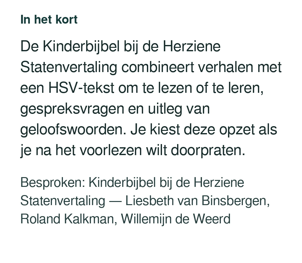 De Kinderbijbel bij de Herziene Statenvertaling combineert verhalen met een HSV-tekst om te lezen of te leren, gespreksvragen en uitleg van geloofswoorden. Je kiest deze opzet als je na het voorlezen wilt doorpraten. Besproken: Kinderbijbel bij de Herziene Statenvertaling — Liesbeth van Binsbergen, Roland Kalkman, Willemijn de Weerd.