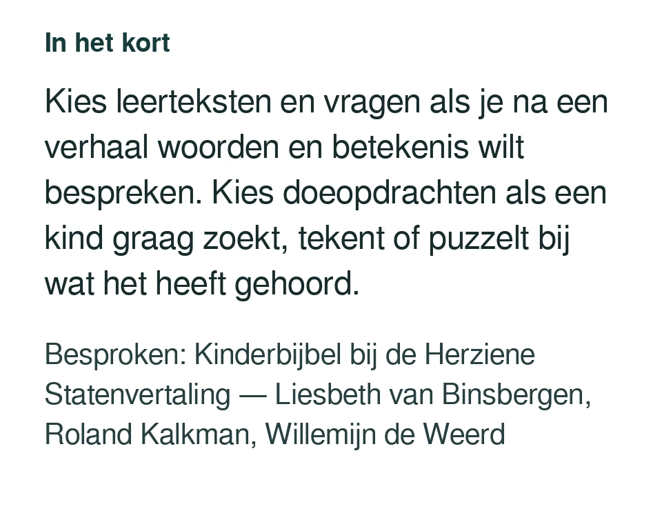 Kies leerteksten en vragen als je na een verhaal woorden en betekenis wilt bespreken. Kies doeopdrachten als een kind graag zoekt, tekent of puzzelt bij wat het heeft gehoord. Besproken: Kinderbijbel bij de Herziene Statenvertaling — Liesbeth van Binsbergen, Roland Kalkman, Willemijn de Weerd.