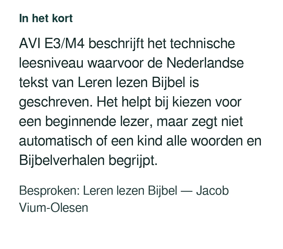 AVI E3/M4 beschrijft het technische leesniveau waarvoor de Nederlandse tekst van Leren lezen Bijbel is geschreven. Het helpt bij kiezen voor een beginnende lezer, maar zegt niet automatisch of een kind alle woorden en Bijbelverhalen begrijpt. Besproken: Leren lezen Bijbel — Jacob Vium-Olesen.