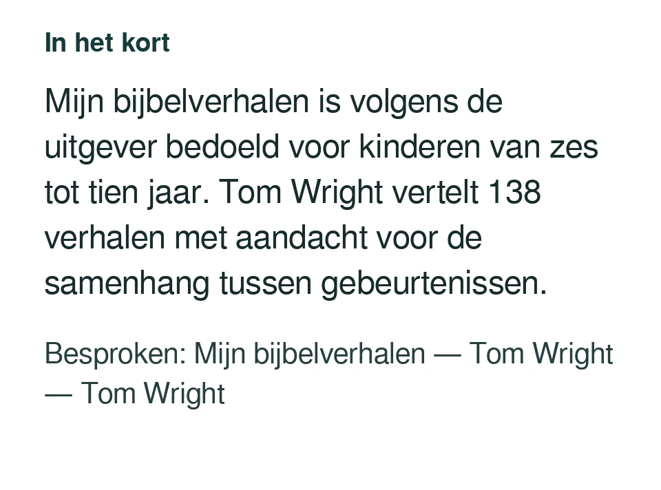 Mijn bijbelverhalen is volgens de uitgever bedoeld voor kinderen van zes tot tien jaar. Tom Wright vertelt 138 verhalen met aandacht voor de samenhang tussen gebeurtenissen. Besproken: Mijn bijbelverhalen — Tom Wright — Tom Wright.