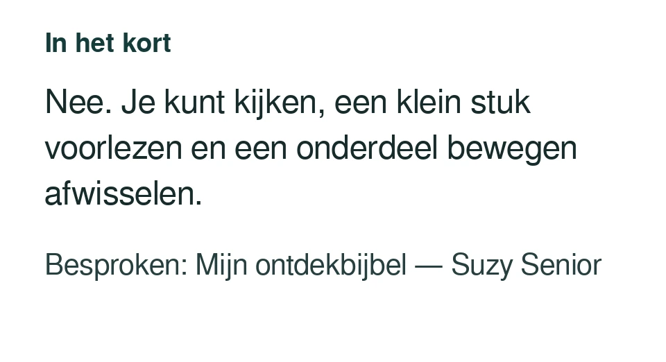 Nee. Je kunt kijken, een klein stuk voorlezen en een onderdeel bewegen afwisselen. Besproken: Mijn ontdekbijbel — Suzy Senior.