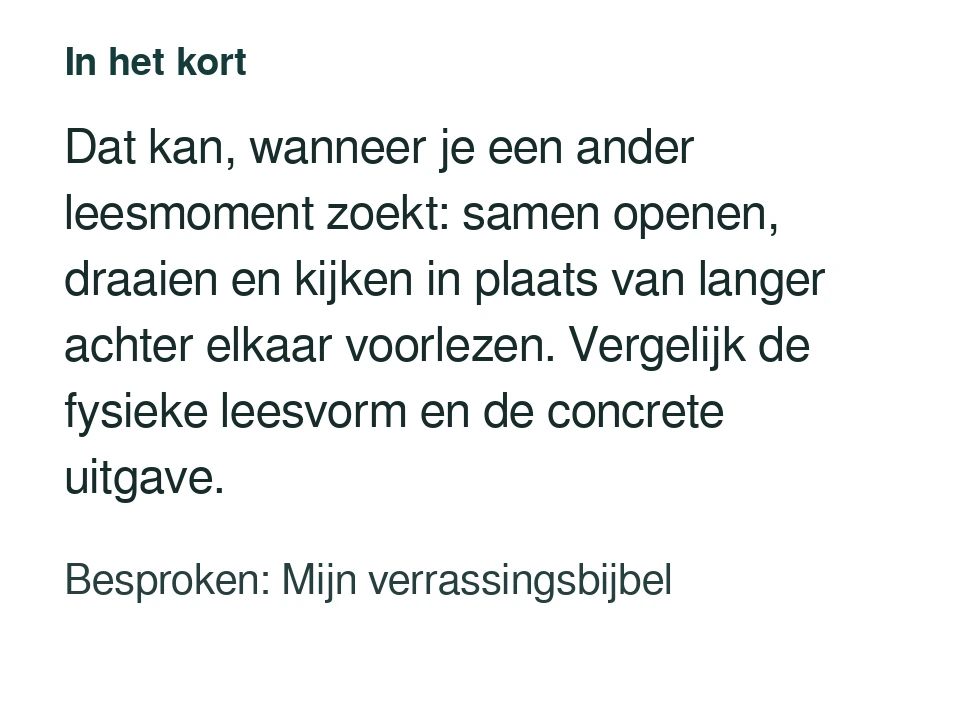 Dat kan, wanneer je een ander leesmoment zoekt: samen openen, draaien en kijken in plaats van langer achter elkaar voorlezen. Vergelijk de fysieke leesvorm en de concrete uitgave. Besproken: Mijn verrassingsbijbel.
