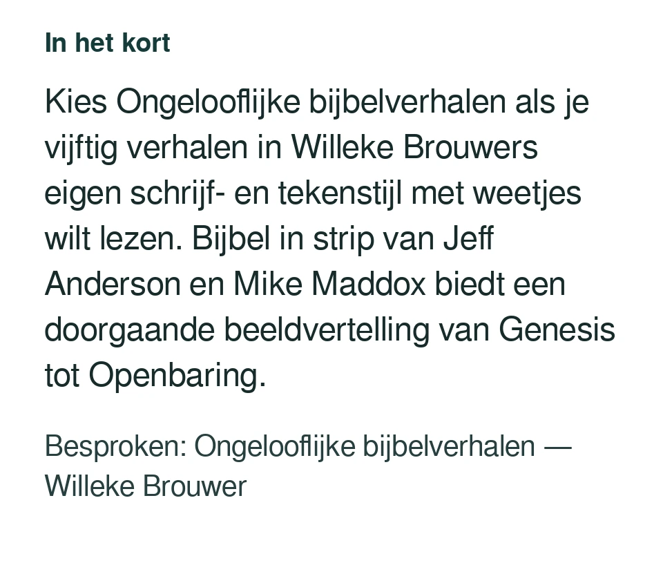 Kies Ongelooflijke bijbelverhalen als je vijftig verhalen in Willeke Brouwers eigen schrijf- en tekenstijl met weetjes wilt lezen. Bijbel in strip van Jeff Anderson en Mike Maddox biedt een doorgaande beeldvertelling van Genesis tot Openbaring. Besproken: Ongelooflijke bijbelverhalen — Willeke Brouwer.