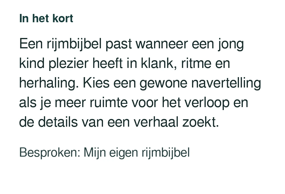 Een rijmbijbel past wanneer een jong kind plezier heeft in klank, ritme en herhaling. Kies een gewone navertelling als je meer ruimte voor het verloop en de details van een verhaal zoekt. Besproken: Mijn eigen rijmbijbel.