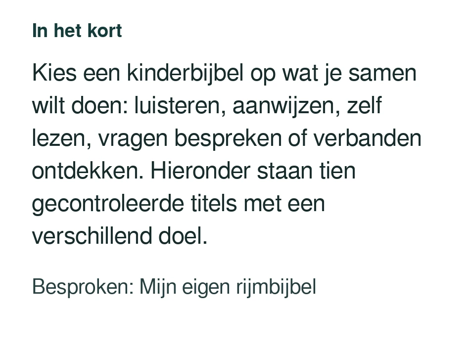 Kies een kinderbijbel op wat je samen wilt doen: luisteren, aanwijzen, zelf lezen, vragen bespreken of verbanden ontdekken. Hieronder staan tien gecontroleerde titels met een verschillend doel. Besproken: Mijn eigen rijmbijbel.