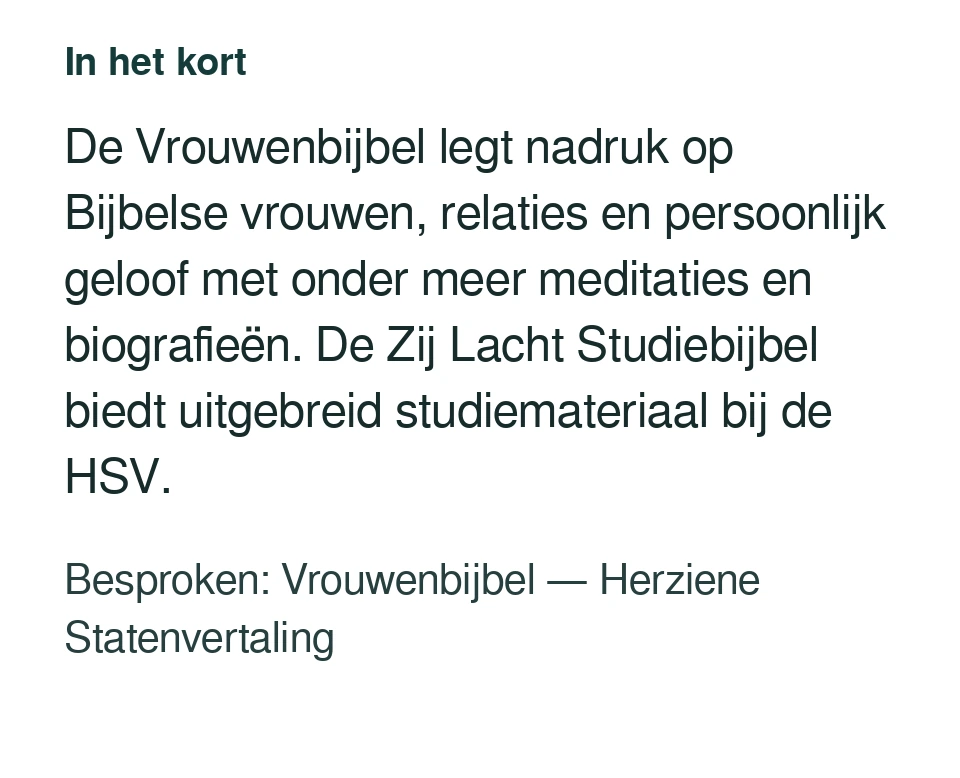 De Vrouwenbijbel legt nadruk op Bijbelse vrouwen, relaties en persoonlijk geloof met onder meer meditaties en biografieën. De Zij Lacht Studiebijbel biedt uitgebreid studiemateriaal bij de HSV. Besproken: Vrouwenbijbel — Herziene Statenvertaling.